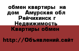 обмен квартиры  на  дом - Амурская обл., Райчихинск г. Недвижимость » Квартиры обмен   